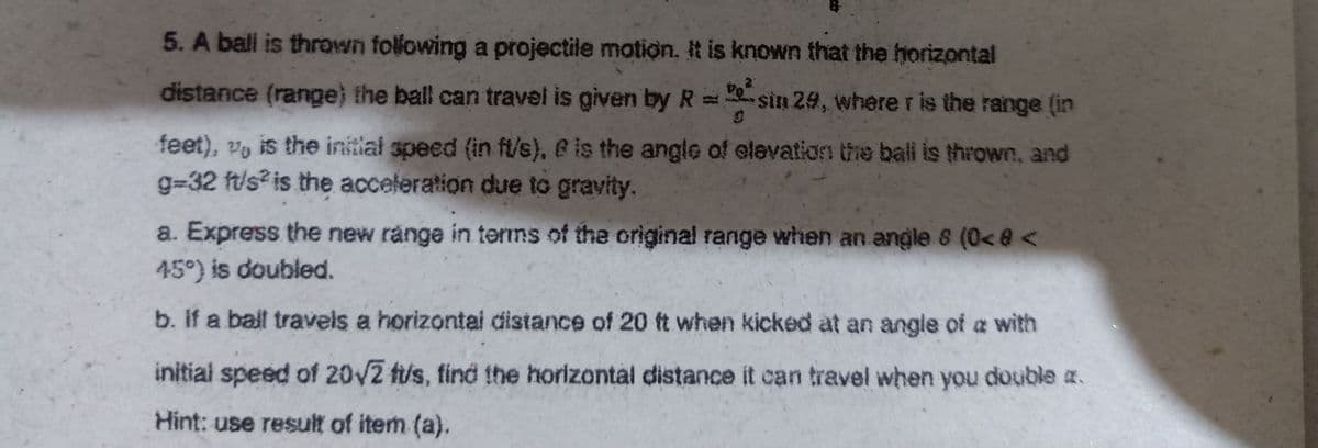 5. A ball is thrown following a projectile motion, it is known that the horizontal
distance (range) the ball can travel is given by R= sin 24, where r is the range (in
feet), vy is the initial speed (in ft/s), B is the angle of elevation the bal is thrown, and
g=32 ft/s? is the acceleration due to gravity.
a. Express the new range in terms of the original range when an angle 8 (0< @ <
45°) is doubled.
b. If a balt travels a horizontai distance of 20 t when kicked at an angle of a with
initial speed of 20/2 fus, find the horizontal distance it can travel when you double z.
Hint: use result of item (a).
