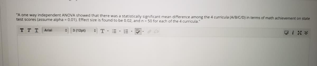 "A one way independent ANOVA showed that there was a statistically significant mean difference among the 4 curricula (A/B/C/D) in terms of math achievement on state
test scores (assume alpha = 0.01). Effect size is found to be 0.02, and n = 50 for each of the 4 curricula."
TT T
:T= - E
Arial
3 (12pt)
