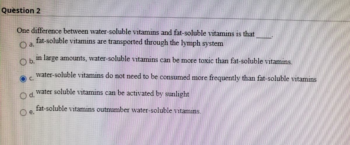 Question 2
One difference between water-soluble vitamins and fat-soluble vitamins is that
fat-soluble vitamins are transported through the lymph system
a.
in large amounts, water-soluble vitamıns can be more toxic than fat-soluble vitamins.
b.
water-soluble vitamins do not need to be consumed more frequently than fat-soluble vitamins
water soluble vitamins can be activated by sunlight
d.
fat-soluble vitamins outnumber water-soluble vitamıns.
e.
