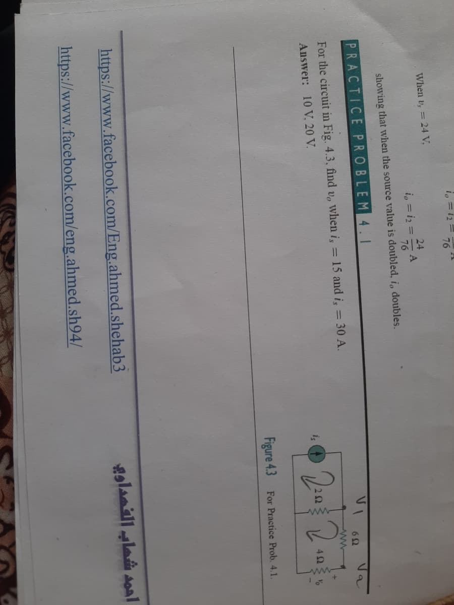 i, = 12=
76
When v, = 24 V,
24
i, = iz =
76
showing that when the source value is doubled, i, doubles.
PRACTICE PROBLEM4.1
VI
Va
6Ω
15 and i, = 30 A.
%3D
For the circuit in Fig. 4.3, find v, when i,
Answer: 10 V. 20 V.
is
22
42
Figure 4.3
For Practice Prob. 4.1.
https://www.facebook.com/Eng.ahmed.shehab3
alanillla aoal
https://www.facebook.com/eng.ahmed.sh94/
