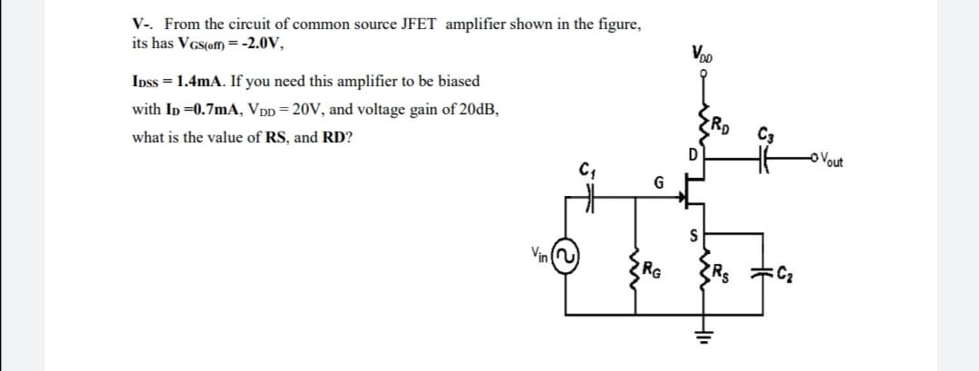 V-. From the circuit of common source JFET amplifier shown in the figure,
its has VGs(ofm) =-2.0V,
Voo
Ipss = 1.4mA. If you need this amplifier to be biased
with Ip =0.7mA, VpD = 20V, and voltage gain of 20DB,
RD
what is the value of RS, and RD?
o Vout
Vin
RG
Rs
C2
