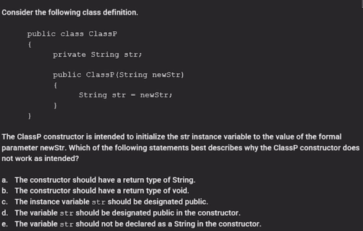 Consider the following class definition.
public class ClassP
private String str;
public ClassP (String newStr)
{
String str =
newStr;
}
The ClassP constructor is intended to initialize the str instance variable to the value of the formal
parameter newStr. Which of the following statements best describes why the ClassP constructor does
not work as intended?
a. The constructor should have a return type of String.
b. The constructor should have a return type of void.
c. The instance variable str should be designated public.
d. The variable str should be designated public in the constructor.
e. The variable str should not be declared as a String in the constructor.
