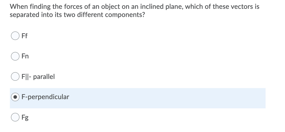 When finding the forces of an object on an inclined plane, which of these vectors is
separated into its two different components?
Ff
Fn
F||- parallel
F-perpendicular
Fg
