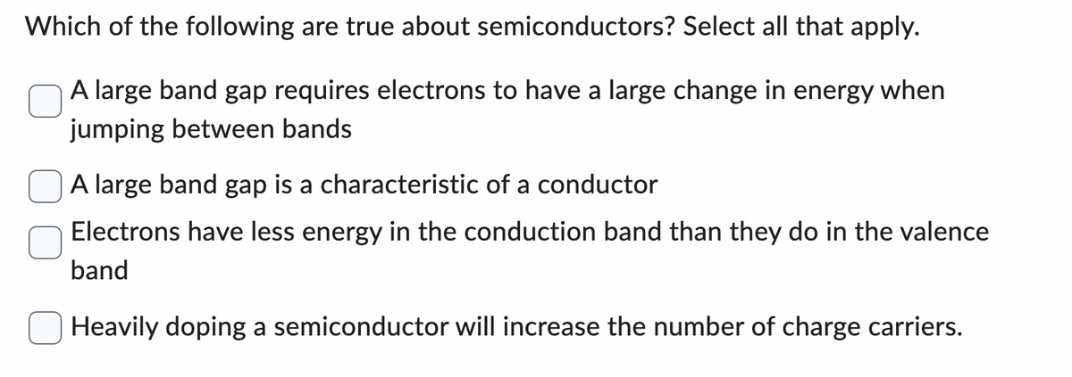Which of the following are true about semiconductors? Select all that apply.
A large band gap requires electrons to have a large change in energy when
jumping between bands
A large band gap is a characteristic of a conductor
Electrons have less energy in the conduction band than they do in the valence
band
Heavily doping a semiconductor will increase the number of charge carriers.