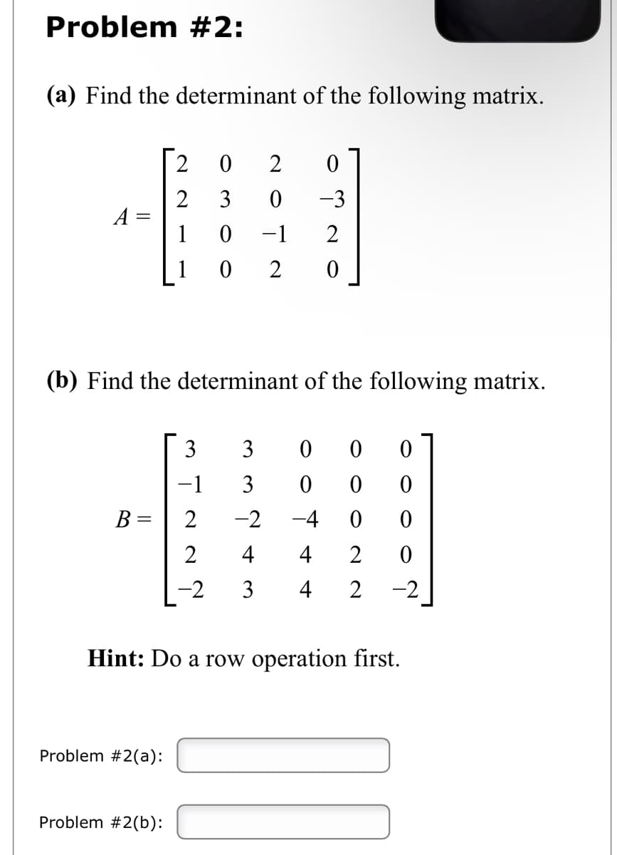 Problem #2:
(a) Find the determinant of the following matrix.
A
(b) Find the determinant of the following matrix.
B =
2
0
2
0
2 3 0
-3
0
-1
2
0
2 0
Problem #2(a):
Problem #2(b):
0 0
0 0
0 0
4 2 0
-2 3 4 2 -2
N N N I W
−1
0
0
-2 -4
Hint: Do a row operation first.
AŃww