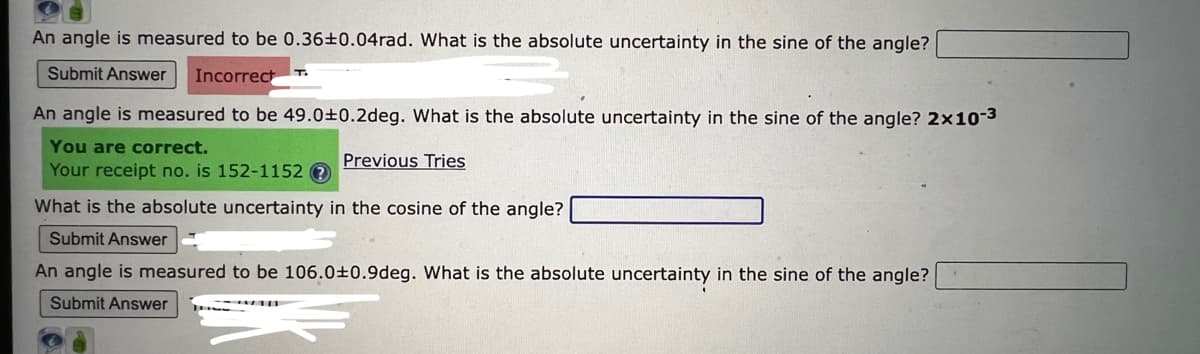 An angle is measured to be 0.36±0.04rad. What is the absolute uncertainty in the sine of the angle?
Submit Answer Incorrect
An angle is measured to be 49.0±0.2deg. What is the absolute uncertainty in the sine of the angle? 2x10-³
You are correct.
Previous Tries
Your receipt no. is 152-1152?
What is the absolute uncertainty in the cosine of the angle?
Submit Answer
An angle is measured to be 106.0±0.9deg. What is the absolute uncertainty in the sine of the angle?
Submit Answer
T.