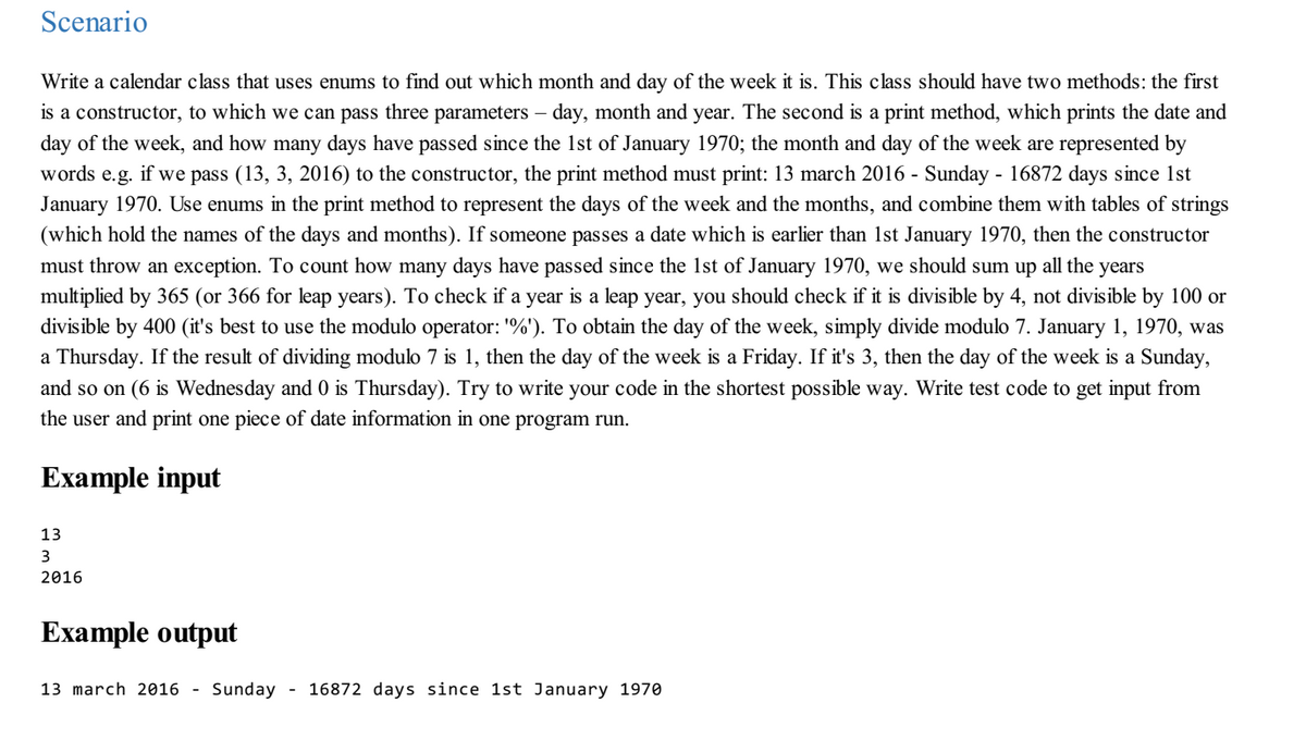 Scenario
Write a calendar class that uses enums to find out which month and day of the week it is. This class should have two methods: the first
is a constructor, to which we can pass three parameters – day, month and year. The second is a print method, which prints the date and
day of the week, and how many days have passed since the 1st of January 1970; the month and day of the week are represented by
words e.g. if we pass (13, 3, 2016) to the constructor, the print method must print: 13 march 2016 - Sunday - 16872 days since 1st
January 1970. Use enums in the print method to represent the days of the week and the months, and combine them with tables of strings
(which hold the names of the days and months). If someone passes a date which is earlier than 1st January 1970, then the constructor
must throw an exception. To count how many days have passed since the 1st of January 1970, we should sum up all the years
multiplied by 365 (or 366 for leap years). To check if a year is a leap year, you should check if it is divisible by 4, not divisible by 100 or
divisible by 400 (it's best to use the modulo operator: '%'). To obtain the day of the week, simply divide modulo 7. January 1, 1970, was
a Thursday. If the result of dividing modulo 7 is 1, then the day of the week is a Friday. If it's 3, then the day of the week is a Sunday,
and so on (6 is Wednesday and 0 is Thursday). Try to write your code in the shortest possible way. Write test code to get input from
the user and print one piece of date information in one program run.
Example input
13
3
2016
Example output
13 march 2016 - Sunday
- 16872 days since 1st January 1970
