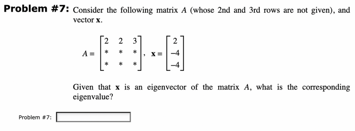 Problem #7: Consider the following matrix A (whose 2nd and 3rd rows are not given), and
vector X.
Problem #7:
A =
2
23
*
*
*
>
X =
2
-4
-4
Given that x is an eigenvector of the matrix A, what is the corresponding
eigenvalue?