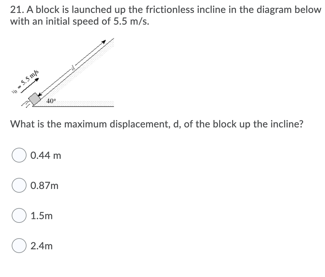 21. A block is launched up the frictionless incline in the diagram below
with an initial speed of 5.5 m/s.
Vo = 5. 5 m/s
40°
What is the maximum displacement, d, of the block up the incline?
0.44 m
0.87m
1.5m
2.4m

