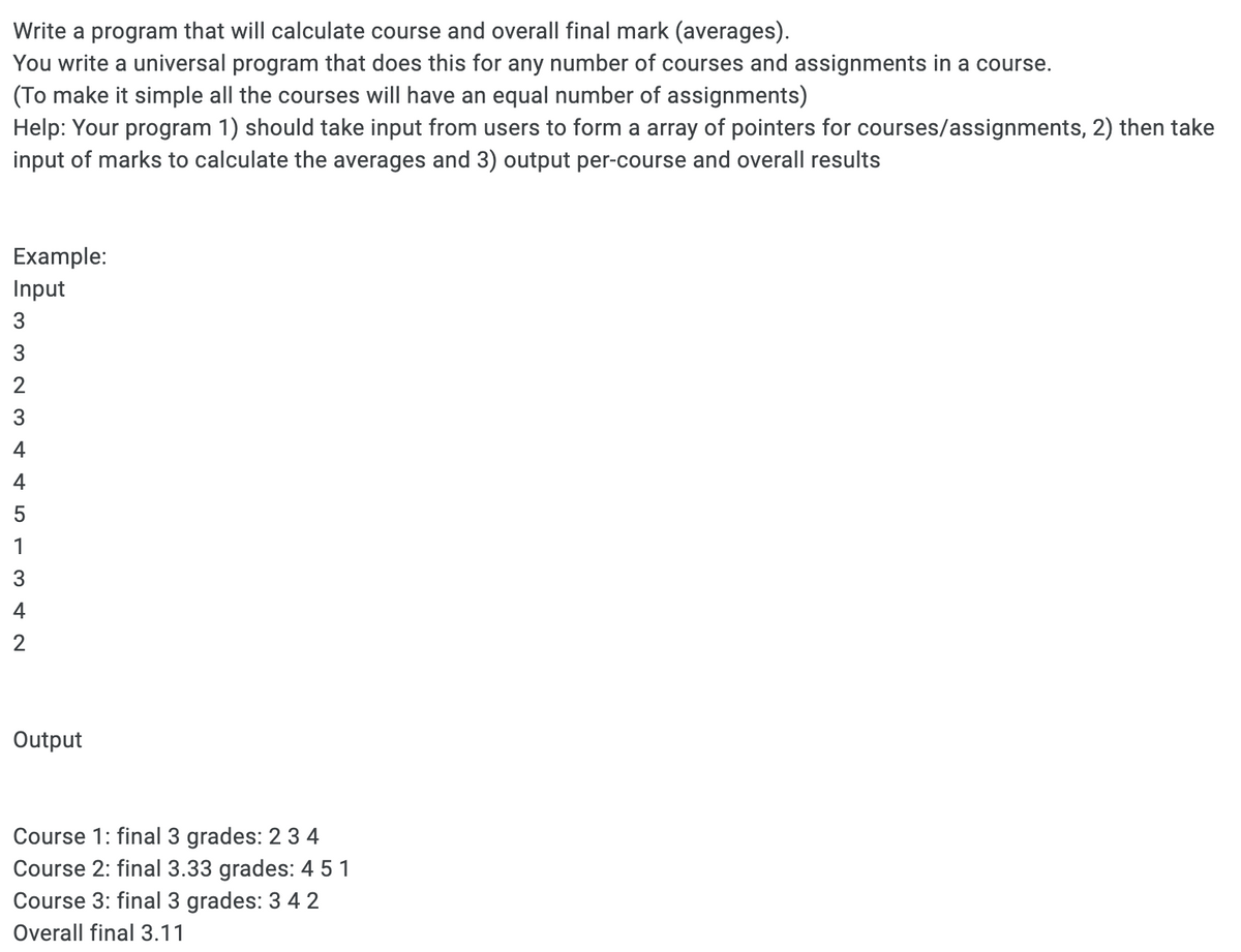 Write a program that will calculate course and overall final mark (averages).
You write a universal program that does this for any number of courses and assignments in a course.
(To make it simple all the courses will have an equal number of assignments)
Help: Your program 1) should take input from users to form a array of pointers for courses/assignments, 2) then take
input of marks to calculate the averages and 3) output per-course and overall results
Example:
Input
3
4
4
1
3
4
2
Output
Course 1: final 3 grades: 2 3 4
Course 2: final 3.33 grades: 4 5 1
Course 3: final 3 grades: 3 4 2
Overall final 3.11
