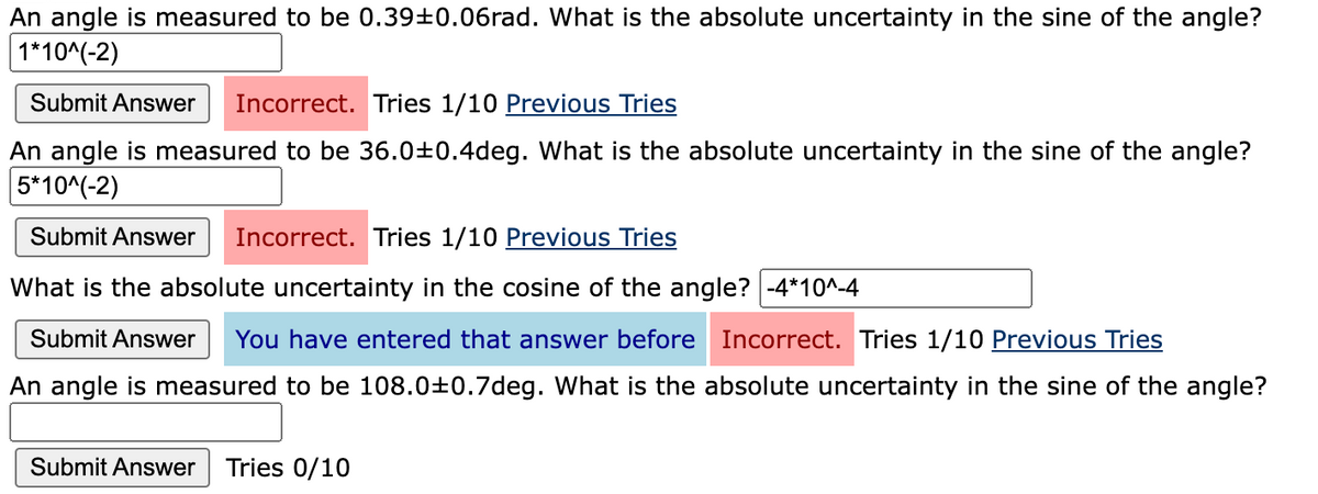 An angle is measured to be 0.39±0.06rad. What is the absolute uncertainty in the sine of the angle?
1*10^(-2)
Submit Answer Incorrect. Tries 1/10 Previous Tries
An angle is measured to be 36.0±0.4deg. What is the absolute uncertainty in the sine of the angle?
5*10^(-2)
Submit Answer Incorrect. Tries 1/10 Previous Tries
What is the absolute uncertainty in the cosine of the angle? -4*10^-4
Submit Answer You have entered that answer before Incorrect. Tries 1/10 Previous Tries
An angle is measured to be 108.0±0.7deg. What is the absolute uncertainty in the sine of the angle?
Submit Answer Tries 0/10