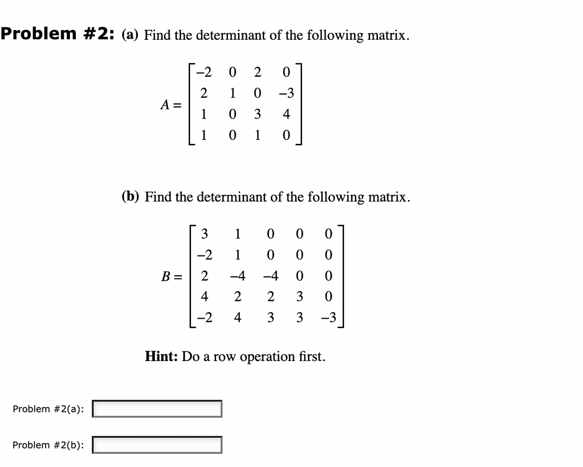 Problem #2: (a) Find the determinant of the following matrix.
Problem #2(a):
Problem #2(b):
A =
-2
2
B =
0
1
3
-2
2
(b) Find the determinant of the following matrix.
2 0
0
3
-3
4
01 0
-4
2
-2 4
1
1 0
0 0 0
0 0
-4 0 0
2 3
0
3 3 -3
Hint: Do a row operation first.