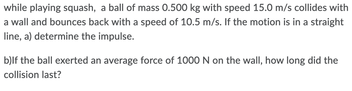 while playing squash, a ball of mass 0.500 kg with speed 15.0 m/s collides with
a wall and bounces back with a speed of 10.5 m/s. If the motion is in a straight
line, a) determine the impulse.
b)lf the ball exerted an average force of 1000 N on the wall, how long did the
collision last?
