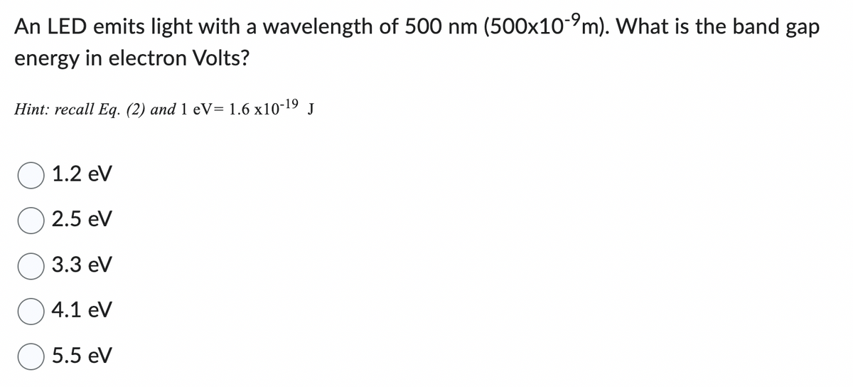 An LED emits light with a wavelength of 500 nm (500x10-9m). What is the band gap
energy in electron Volts?
Hint: recall Eq. (2) and 1 eV= 1.6 x10-19 J
1.2 eV
2.5 eV
3.3 eV
4.1 eV
5.5 eV