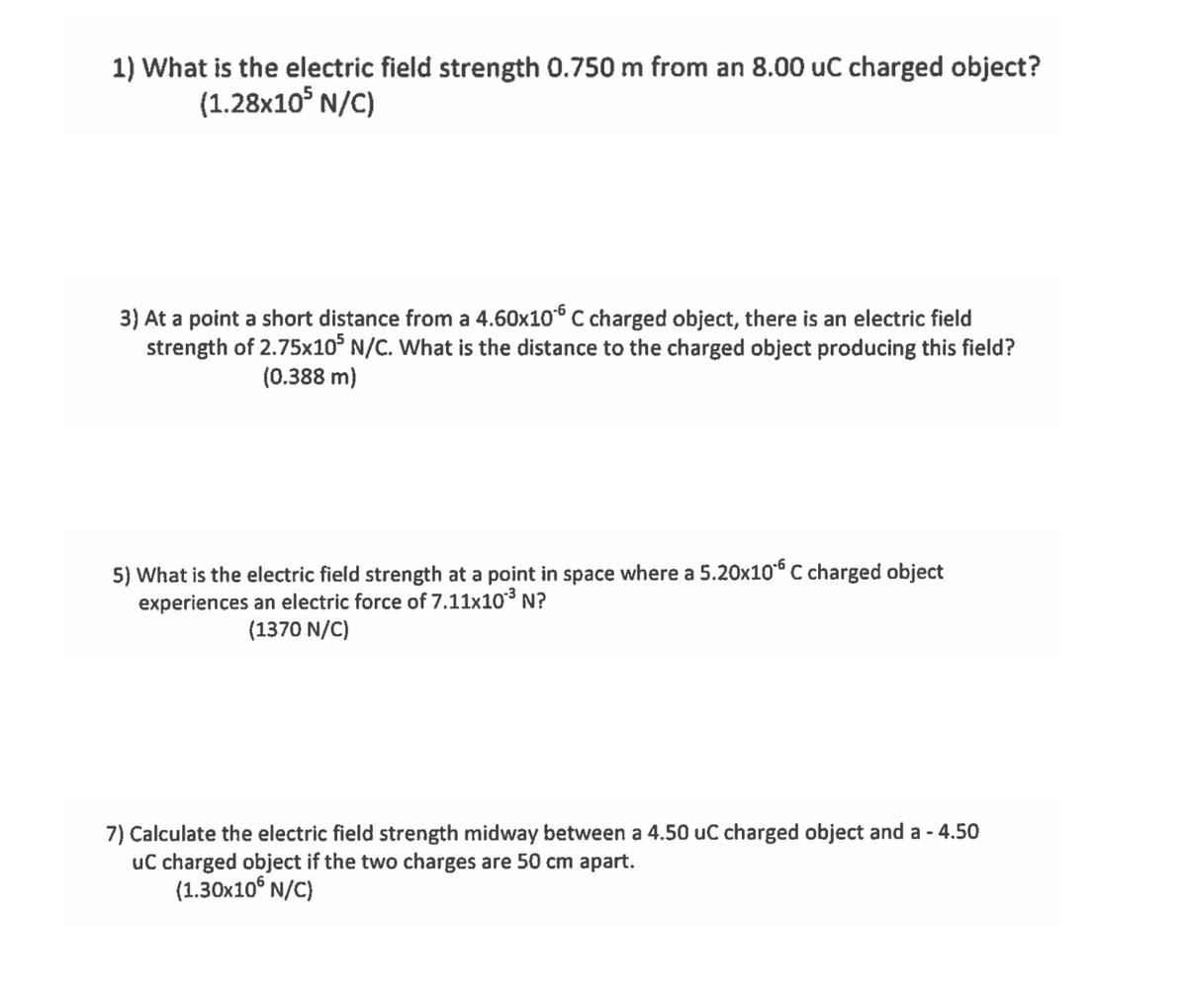 1) What is the electric field strength 0.750 m from an 8.00 uC charged object?
(1.28x10° N/C)
3) At a point a short distance from a 4.60x10° C charged object, there is an electric field
strength of 2.75x1o° N/C. What is the distance to the charged object producing this field?
(0.388 m)
5) What is the electric field strength at a point in space where a 5.20x10“ C charged object
experiences an electric force of 7.11x10³ N?
(1370 N/C)
7) Calculate the electric field strength midway between a 4.50 uC charged object and a - 4.50
uC charged object if the two charges are 50 cm apart.
(1.30x10° N/C)
