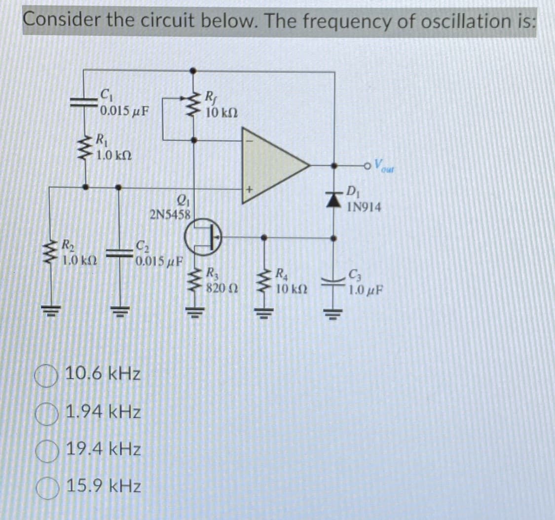 Consider the circuit below. The frequency of oscillation is:
www
OF
R₂
1,0 ΚΩ
C₁
0.015 μF
R₁
1.0 ΚΩ
11
L
Q₁
2N5458
C₂
0.015 μF
10.6 kHz
1.94 kHz
19.4 kHz
15.9 kHz
www
R₁
10 ΚΩ
R3
820 02
ww
R₁
10 ΚΩ
ovour
D₁
IN914
C3
1.0 με