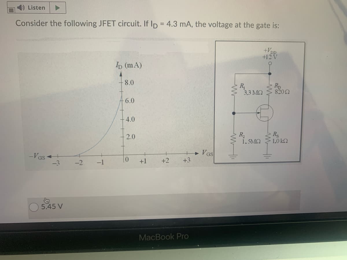 ) Listen
Consider the following JFET circuit. If Ip = 4.3 mA, the voltage at the gate is:
%3D
+V,
DD
+12V
b (mA)
8.0
R
3.3 MQ
Rp
8202
-6.0
4.0
R
1.5MQ
Rs
1,0 kQ
2.0
VGS
+3
VGS
-2
-1
+1
+2
5.45 V
MacBook Pro
