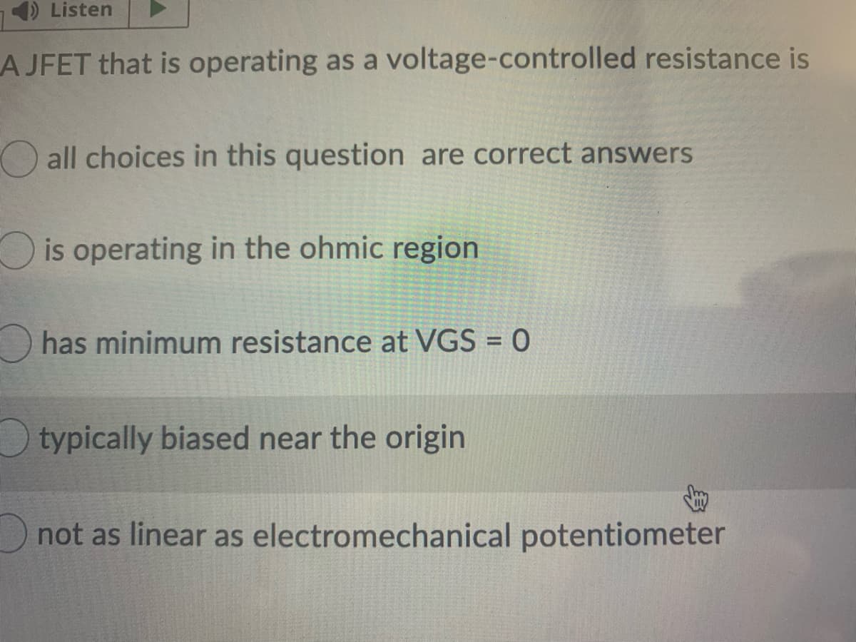 Listen
A JFET that is operating as a voltage-controlled resistance is
O all choices in this question are correct answers
is operating in the ohmic region
has minimum resistance at VGS = 0
typically biased near the origin
not as linear as electromechanical potentiometer
