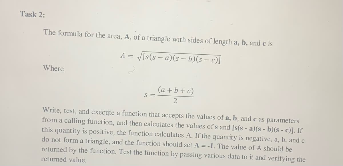 Task 2:
The formula for the area, A, of a triangle with sides of length a, b, and c is
V[s(s – a)(s – b)(s – c)]
A =
Where
(a + b + c)
s =
Write, test, and execute a function that accepts the values of a, b, and c as parameters
from a calling function, and then calculates the values of s and [s(s - a)(s - b)(s - c)]. If
this quantity is positive, the function calculates A. If the quantity is negative, a, b, and c
do not form a triangle, and the function should set A = -1. The value of A should be
returned by the function. Test the function by passing various data to it and verifying the
returned value.
