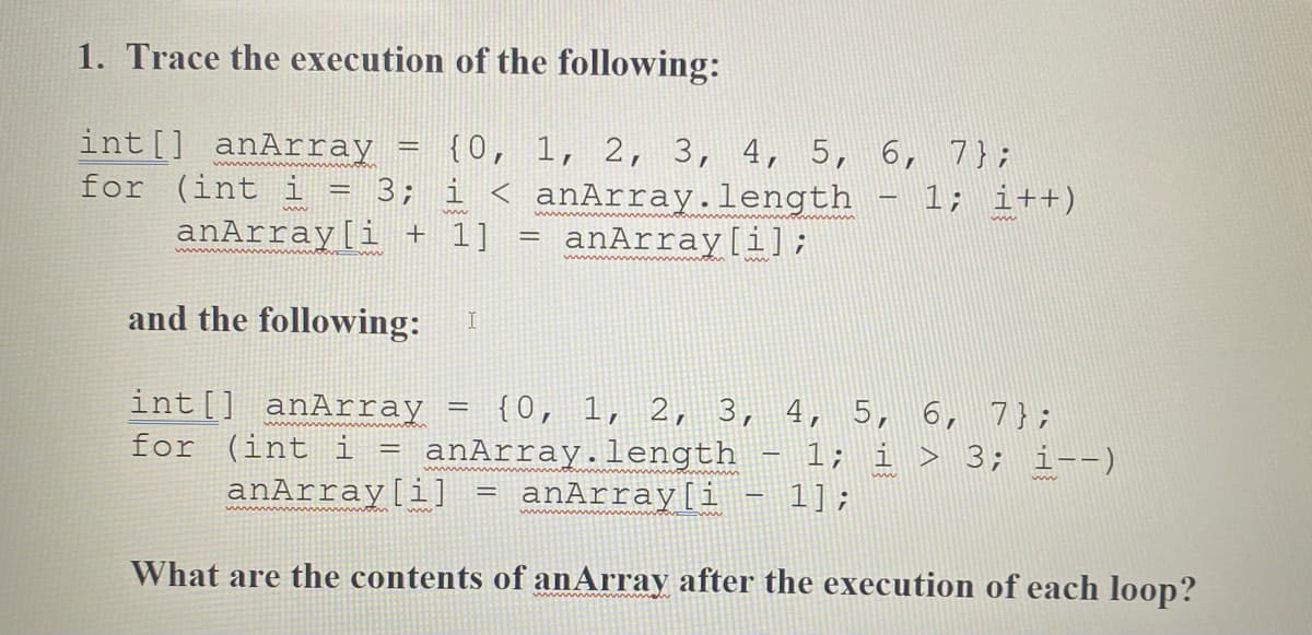 1. Trace the execution of the following:
{0, 1, 2, 3, 4, 5, 6, 7};
int[] anArray
for (int i = 3; i < anArray.length - 1; i++)
anArray[i + 1]
anArray[i];
and the following:
int[] anArray
for (int i
anArray[i]
{0, 1, 2, 3, 4, 5, 6, 7};
anArray.length
anArray[i
1; i > 3; i--)
1];
What are the contents of anArray after the execution of each loop?

