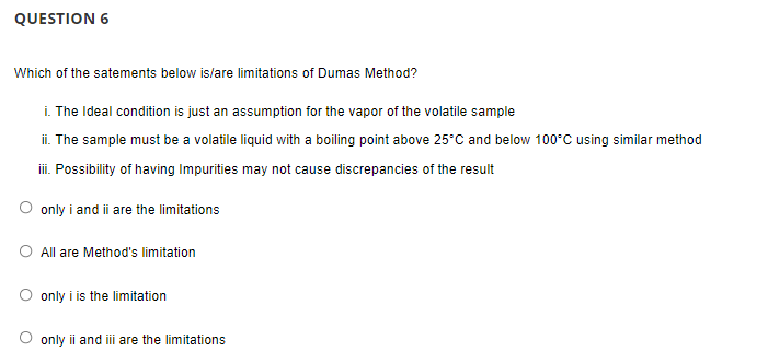 QUESTION 6
Which of the satements below is/are limitations of Dumas Method?
i. The Ideal condition is just an assumption for the vapor of the volatile sample
ii. The sample must be a volatile liquid with a boiling point above 25°C and below 100°C using similar method
iii. Possibility of having Impurities may not cause discrepancies of the result
only i and ii are the limitations
O All are Method's limitation
O only i is the limitation
O only ii and iii are the limitations
