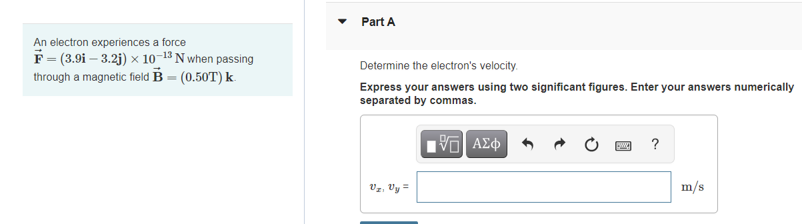 Part A
An electron experiences a force
F = (3.9i – 3.2j) x 10-13 N when passing
through a magnetic field B = (0.50T) k.
Determine the electron's velocity.
Express your answers using two significant figures. Enter your answers numerically
separated by commas.
?
Vz, Vy =
m/s
