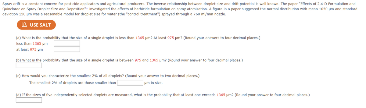 Spray drift is a constant concern for pesticide applicators and agricultural producers. The inverse relationship between droplet size and drift potential is well known. The paper "Effects of 2,4-D Formulation and
Quinclorac on Spray Droplet Size and Deposition"+ investigated the effects of herbicide formulation on spray atomization. A figure in a paper suggested the normal distribution with mean 1050 μm and standard
deviation 150 μm was a reasonable model for droplet size for water (the "control treatment") sprayed through a 760 ml/min nozzle.
USE SALT
(a) What is the probability that the size of a single droplet is less than 1365 μm? At least 975 μm? (Round your answers to four decimal places.)
less than 1365 μm
at least 975 μm
(b) What is the probability that the size of a single droplet is between 975 and 1365 μm? (Round your answer to four decimal places.)
(c) How would you characterize the smallest 2% of all droplets? (Round your answer to two decimal places.)
The smallest 2% of droplets are those smaller than
um in size.
(d) If the sizes of five independently selected droplets are measured, what is the probability that at least one exceeds 1365 μm? (Round your answer to four decimal places.)