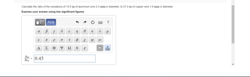 Calculate the ratio of the resistance of 14.0 m of aluminum wire 2.4 mm in diameter, to 21.0 m of copper wire 1.6 mm in diameter.
Express your answer using two significant figures.
Hνα ΑΣφ
Y 8 € n 0
α
V n P o t x
ΔΣΦΨΩ h
RAI
Ro
= 0.45
