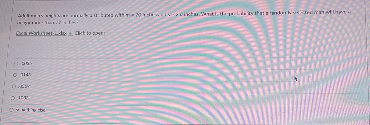 Adult men's heights are normally distributed with m = 70 inches and s = 2.6 inches. What is the probability that a randomly selected man will have a
height more than 77 inches?
Excel Worksheet-1.xlsx Click to open:
O.0035
O.0143
O .0559
O.1033
O something else