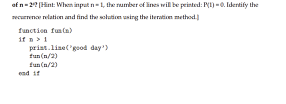 of n = 2¹? [Hint: When input n = 1, the number of lines will be printed: P(1) = 0. Identify the
recurrence relation and find the solution using the iteration method.]
function fun (n)
if n > 1
print.line('good day')
fun (n/2)
fun (n/2)
end if