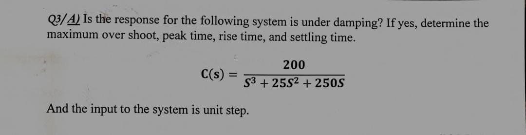 Q3/A) Is the response for the following system is under damping? If yes, determine the
maximum over shoot, peak time, rise time, and settling time.
C(s)
=
200
S3+25S2 +250S
And the input to the system is unit step.