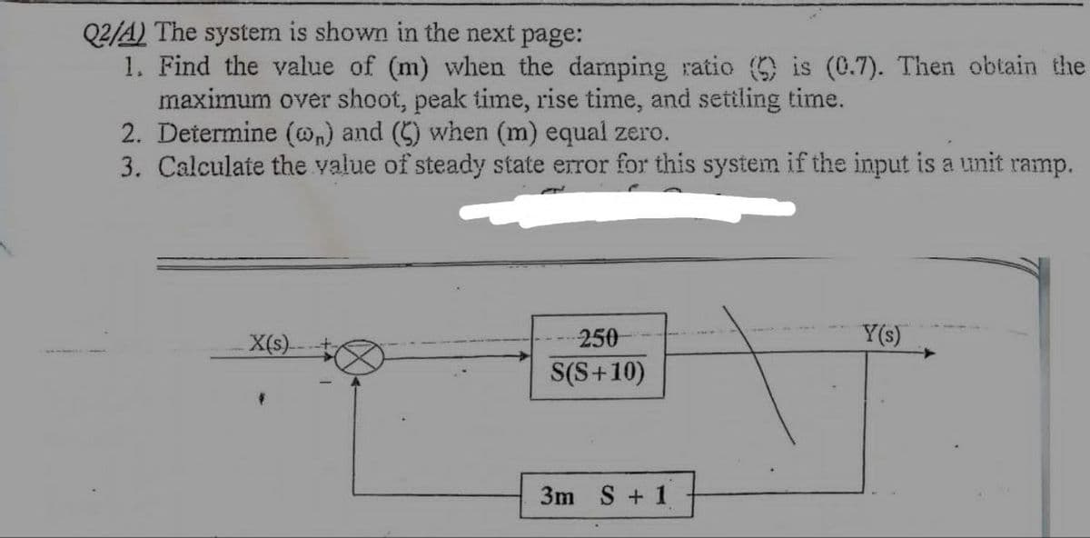 Q2/A) The system is shown in the next page:
1. Find the value of (m) when the damping ratio () is (0.7). Then obtain the
maximum over shoot, peak time, rise time, and settling time.
2. Determine (on) and (C) when (m) equal zero.
3. Calculate the value of steady state error for this system if the input is a unit ramp.
X(s)
250
Y(s)
S(S+10)
3m S + 1
