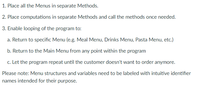 1. Place all the Menus in separate Methods.
2. Place computations in separate Methods and call the methods once needed.
3. Enable looping of the program to:
a. Return to specific Menu (e.g. Meal Menu, Drinks Menu, Pasta Menu, etc.)
b. Return to the Main Menu from any point within the program
c. Let the program repeat until the customer doesn't want to order anymore.
Please note: Menu structures and variables need to be labeled with intuitive identifier
names intended for their purpose.
