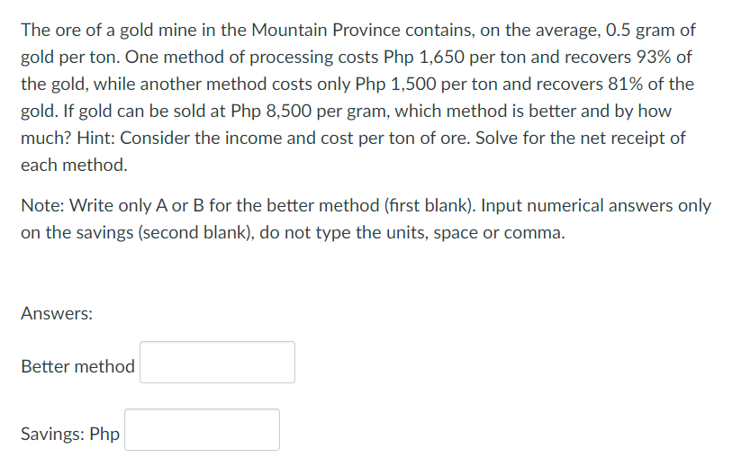 The ore of a gold mine in the Mountain Province contains, on the average, 0.5 gram of
gold per ton. One method of processing costs Php 1,650 per ton and recovers 93% of
the gold, while another method costs only Php 1,500 per ton and recovers 81% of the
gold. If gold can be sold at Php 8,500 per gram, which method is better and by how
much? Hint: Consider the income and cost per ton of ore. Solve for the net receipt of
each method.
Note: Write only A or B for the better method (first blank). Input numerical answers only
on the savings (second blank), do not type the units, space or comma.
Answers:
Better method
Savings: Php
