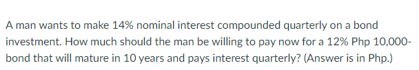 A man wants to make 14% nominal interest compounded quarterly on a bond
investment. How much should the man be willing to pay now for a 12% Php 10,000-
bond that will mature in 10 years and pays interest quarterly? (Answer is in Php.)
