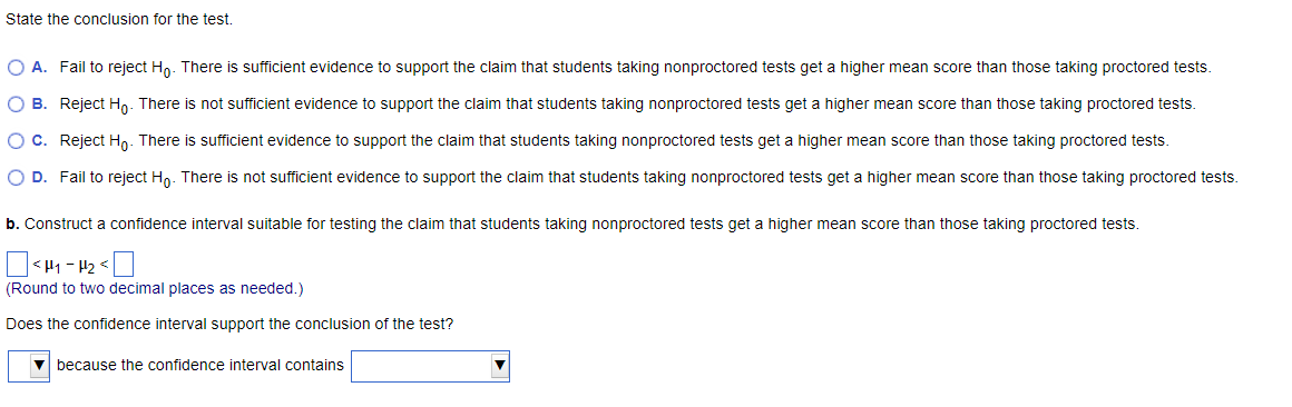 State the conclusion for the test.
O A. Fail to reject Ho. There is sufficient evidence to support the claim that students taking nonproctored tests get a higher mean score than those taking proctored tests.
O B. Reject Ho. There is not sufficient evidence to support the claim that students taking nonproctored tests get a higher mean score than those taking proctored tests.
O C. Reject Ho. There is sufficient evidence to support the claim that students taking nonproctored tests get a higher mean score than those taking proctored tests.
O D. Fail to reject Ho. There is not sufficient evidence to support the claim that students taking nonproctored tests get a higher mean score than those taking proctored tests.
b. Construct a confidence interval suitable for testing the claim that students taking nonproctored tests get a higher mean score than those taking proctored tests.
]<H₁-H²₂<
(Round to two decimal places as needed.)
Does the confidence interval support the conclusion of the test?
▼because the confidence interval contains