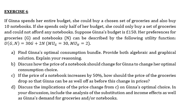 EXERCISE 6
If Ginna spends her entire budget, she could buy a chosen set of groceries and also buy
10 notebooks. If she spends only half of her budget, she could only buy a set of groceries
and could not afford any notebooks. Suppose Ginna's budget is £150. Her preferences for
groceries (G) and notebooks (N) can be described by the following utility function:
U(G, N) = 30G + 2N (MUG = 30, MUN = 2).
a) Find Ginna's optimal consumption bundle. Provide both algebraic and graphical
solution. Explain your reasoning.
b) Discuss how the price of a notebook should change for Ginna to change her optimal
consumption choice.
c) If the price of a notebook increases by 50%, how should the price of the groceries
drop so that Ginna can be as well off as before this change in prices?
d) Discuss the implications of the price change from c) on Ginna's optimal choice. In
your discussion, include the analysis of the substitution and income effects as well
as Ginna's demand for groceries and/or notebooks.