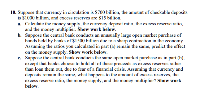 10. Suppose that currency in circulation is $700 billion, the amount of checkable deposits
is $1000 billion, and excess reserves are $15 billion.
a. Calculate the money supply, the currency deposit ratio, the excess reserve ratio,
and the money multiplier. Show work below.
b. Suppose the central bank conducts an unusually large open market purchase of
bonds held by banks of $1500 billion due to a sharp contraction in the economy.
Assuming the ratios you calculated in part (a) remain the same, predict the effect
on the money supply. Show work below.
c. Suppose the central bank conducts the same open market purchase as in part (b),
except that banks choose to hold all of these proceeds as excess reserves rather
than loan them out, due to fear of a financial crisis. Assuming that currency and
deposits remain the same, what happens to the amount of excess reserves, the
excess reserve ratio, the money supply, and the money multiplier? Show work
below.
