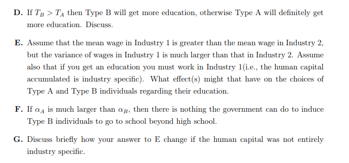 D. If TB > T₁ then Type B will get more education, otherwise Type A will definitely get
more education. Discuss.
E. Assume that the mean wage in Industry 1 is greater than the mean wage in Industry 2,
but the variance of wages in Industry 1 is much larger than that in Industry 2. Assume
also that if you get an education you must work in Industry 1(i.e., the human capital
accumulated is industry specific). What effect (s) might that have on the choices of
Type A and Type B individuals regarding their education.
F. If aA is much larger than ag, then there is nothing the government can do to induce
Type B individuals to go to school beyond high school.
G. Discuss briefly how your answer to E change if the human capital was not entirely
industry specific.