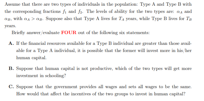 Assume that there are two types of individuals in the population: Type A and Type B with
the corresponding fractions fi and f2. The levels of ability for the two types are: α and
aв, with αA > αB. Suppose also that Type A lives for T₁ years, while Type B lives for TB
years.
Briefly answer/evaluate FOUR out of the following six statements:
A. If the financial resources available for a Type B individual are greater than those avail-
able for a Type A individual, it is possible that the former will invest more in his/her
human capital.
B. Suppose that human capital is not productive, which of the two types will get more
investment in schooling?
C. Suppose that the government provides all wages and sets all wages to be the same.
How would that affect the incentives of the two groups to invest in human capital?