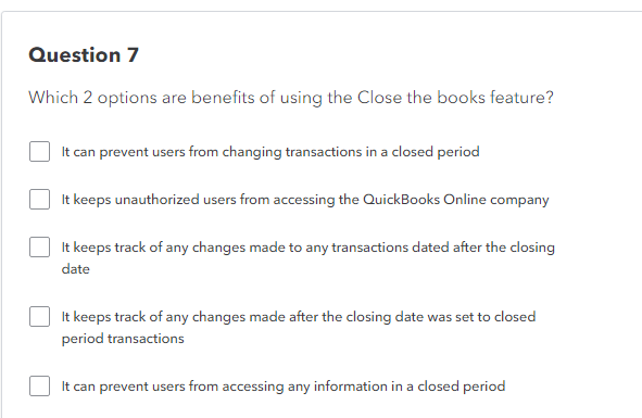 Question 7
Which 2 options are benefits of using the Close the books feature?
It can prevent users from changing transactions in a closed period
It keeps unauthorized users from accessing the QuickBooks Online company
It keeps track of any changes made to any transactions dated after the closing
date
It keeps track of any changes made after the closing date was set to closed
period transactions
It can prevent users from accessing any information in a closed period