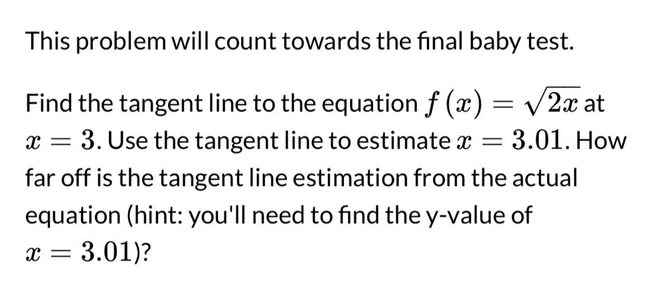 This problem will count towards the final baby test.
Find the tangent line to the equation f(x) = √2x at
x = 3. Use the tangent line to estimate x = 3.01. How
far off is the tangent line estimation from the actual
equation (hint: you'll need to find the y-value of
X = 3.01)?