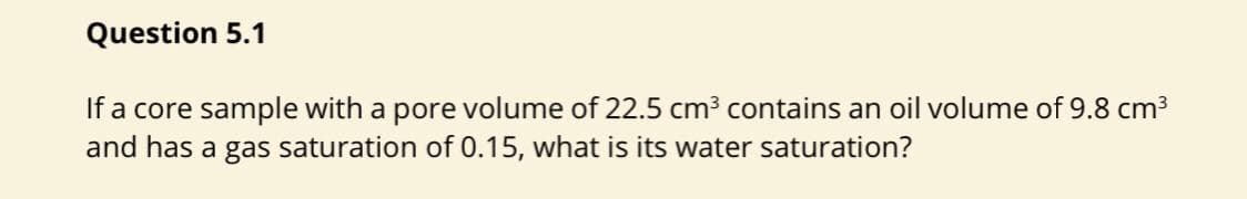 Question 5.1
If a core sample with a pore volume of 22.5 cm³ contains an oil volume of 9.8 cm3
and has a gas saturation of 0.15, what is its water saturation?
