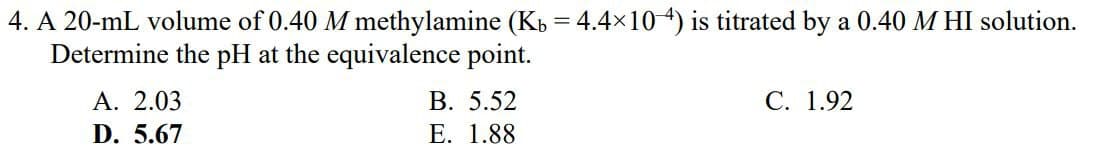 4. A 20-mL volume of 0.40 M methylamine (K₁ = 4.4×104) is titrated by a 0.40 M HI solution.
Determine the pH at the equivalence point.
A. 2.03
D. 5.67
B. 5.52
E. 1.88
C. 1.92