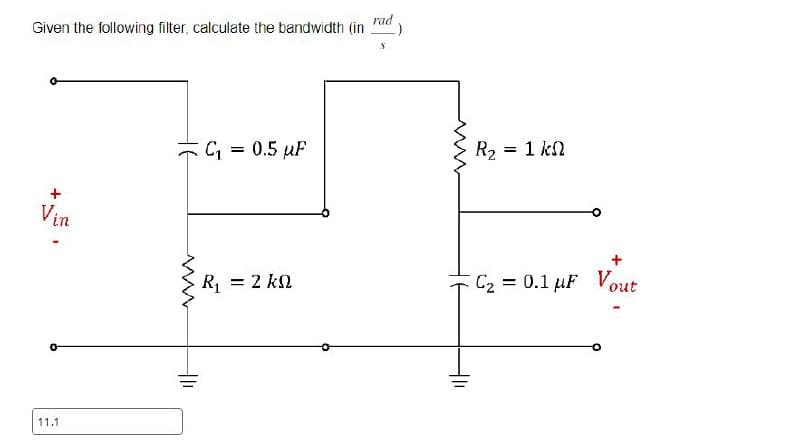 11.1
Given the following filter, calculate the bandwidth (in
rad
Vin
www.
C₁ = 0.5 µF
S
R₂:
= 1 ΚΩ
R₁ = 2 k
C₂ = 0.1 uF Vout