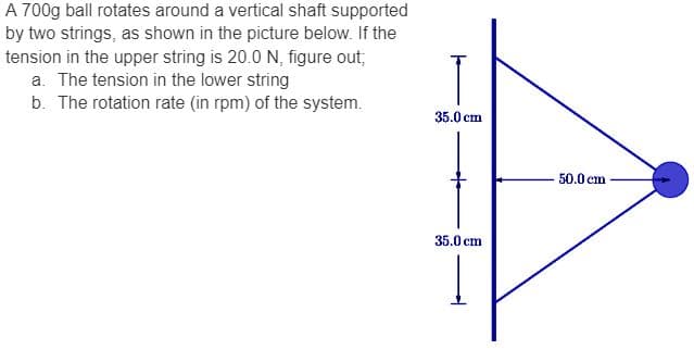 A 700g ball rotates around a vertical shaft supported
by two strings, as shown in the picture below. If the
tension in the upper string is 20.0 N, figure out;
a. The tension in the lower string
b. The rotation rate (in rpm) of the system.
35.0 cm
35.0 cm
50.0 cm