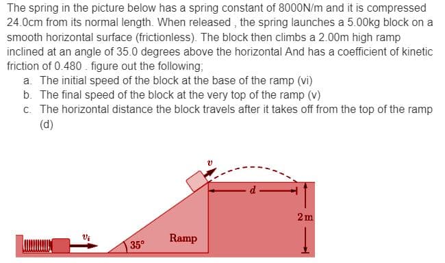 The spring in the picture below has a spring constant of 8000N/m and it is compressed
24.0cm from its normal length. When released, the spring launches a 5.00kg block on a
smooth horizontal surface (frictionless). The block then climbs a 2.00m high ramp
inclined at an angle of 35.0 degrees above the horizontal And has a coefficient of kinetic
friction of 0.480. figure out the following;
a. The initial speed of the block at the base of the ramp (vi)
b. The final speed of the block at the very top of the ramp (v)
c. The horizontal distance the block travels after it takes off from the top of the ramp
(d)
Vi
35°
Ramp
2m