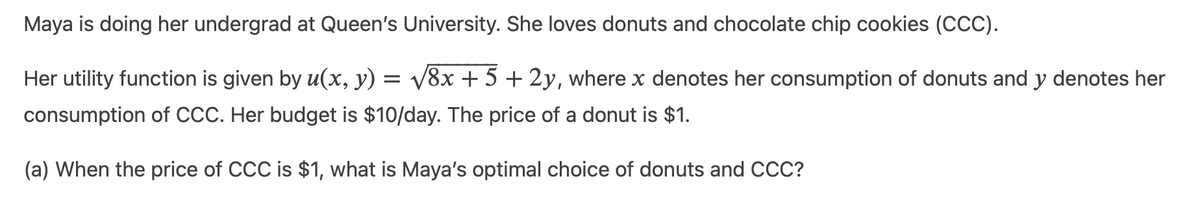Maya is doing her undergrad at Queen's University. She loves donuts and chocolate chip cookies (CCC).
Her utility function is given by u(x, y) = √√8x + 5 + 2y, where x denotes her consumption of donuts and y denotes her
consumption of CCC. Her budget is $10/day. The price of a donut is $1.
(a) When the price of CCC is $1, what is Maya's optimal choice of donuts and CCC?