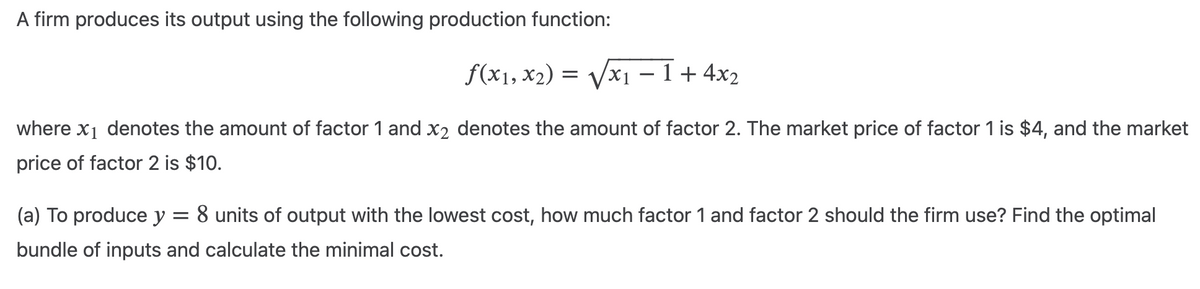 A firm produces its output using the following production function:
f(x1, x₂) = √√√x₁ −1+ 4x₂
where x₁ denotes the amount of factor 1 and X2 denotes the amount of factor 2. The market price of factor 1 is $4, and the market
price of factor 2 is $10.
(a) To produce y =
8 units of output with the lowest cost, how much factor 1 and factor 2 should the firm use? Find the optimal
bundle of inputs and calculate the minimal cost.