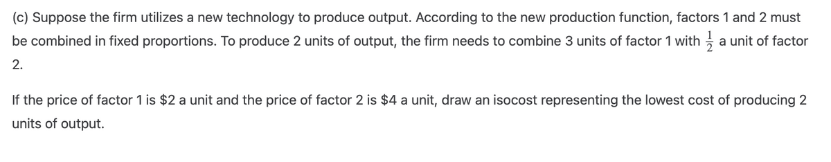 (c) Suppose the firm utilizes a new technology to produce output. According to the new production function, factors 1 and 2 must
be combined in fixed proportions. To produce 2 units of output, the firm needs to combine 3 units of factor 1 with a unit of factor
2.
If the price of factor 1 is $2 a unit and the price of factor 2 is $4 a unit, draw an isocost representing the lowest cost of producing 2
units of output.